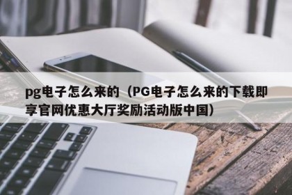 pg电子怎么来的（PG电子怎么来的下载即享官网优惠大厅奖励活动版中国）